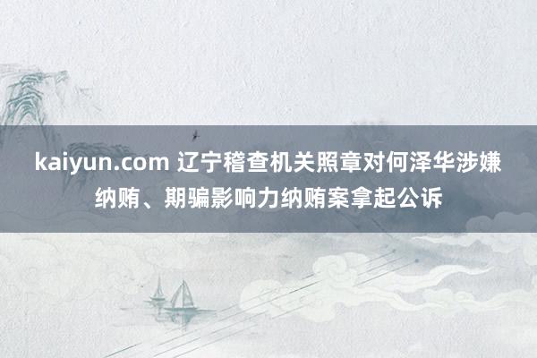 kaiyun.com 辽宁稽查机关照章对何泽华涉嫌纳贿、期骗影响力纳贿案拿起公诉