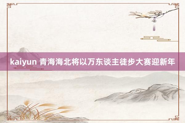 kaiyun 青海海北将以万东谈主徒步大赛迎新年