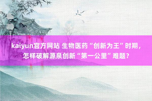 kaiyun官方网站 生物医药“创新为王”时期，怎样破解源泉创新“第一公里”难题？