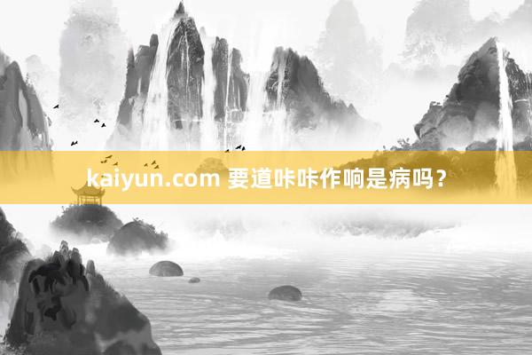 kaiyun.com 要道咔咔作响是病吗？