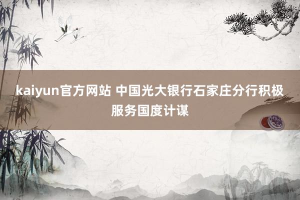 kaiyun官方网站 中国光大银行石家庄分行积极服务国度计谋