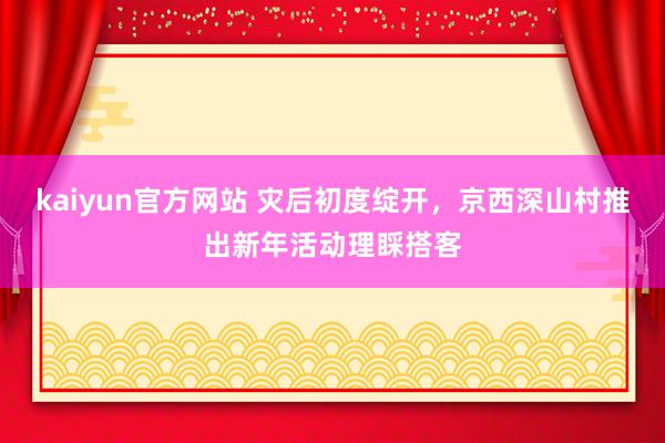 kaiyun官方网站 灾后初度绽开，京西深山村推出新年活动理睬搭客