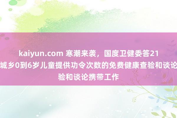 kaiyun.com 寒潮来袭，国度卫健委答21记者：为城乡0到6岁儿童提供功令次数的免费健康查验和谈论携带工作