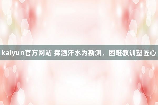 kaiyun官方网站 挥洒汗水为勘测，困难教训塑匠心