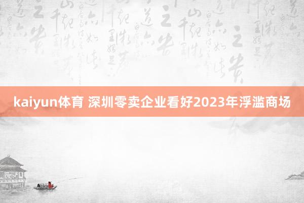 kaiyun体育 深圳零卖企业看好2023年浮滥商场