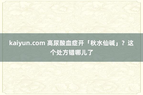 kaiyun.com 高尿酸血症开「秋水仙碱」？这个处方错哪儿了