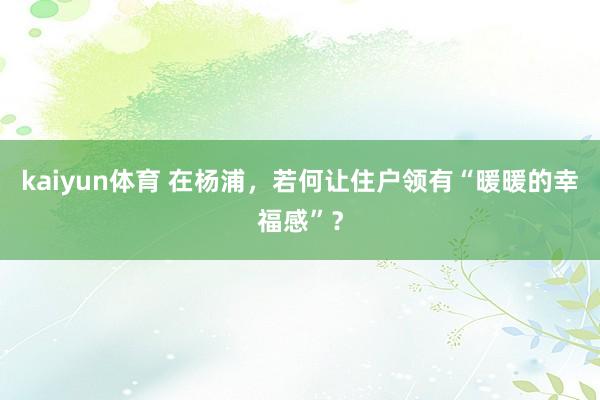 kaiyun体育 在杨浦，若何让住户领有“暖暖的幸福感”？