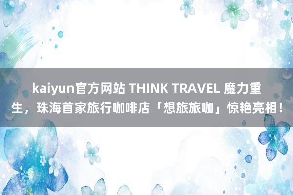 kaiyun官方网站 THINK TRAVEL 魔力重生，珠海首家旅行咖啡店「想旅旅咖」惊艳亮相！