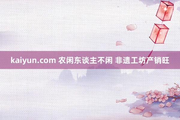 kaiyun.com 农闲东谈主不闲 非遗工坊产销旺