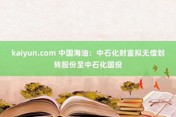 kaiyun.com 中国海油：中石化财富拟无偿划转股份至中石化国投