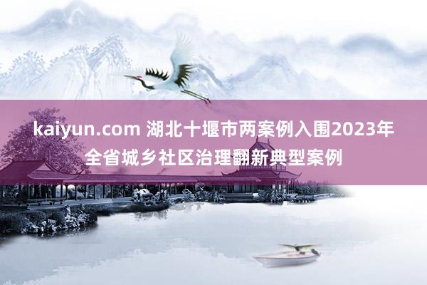 kaiyun.com 湖北十堰市两案例入围2023年全省城乡社区治理翻新典型案例
