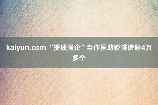 kaiyun.com “提质强企”当作匡助贬诽谤题4万多个
