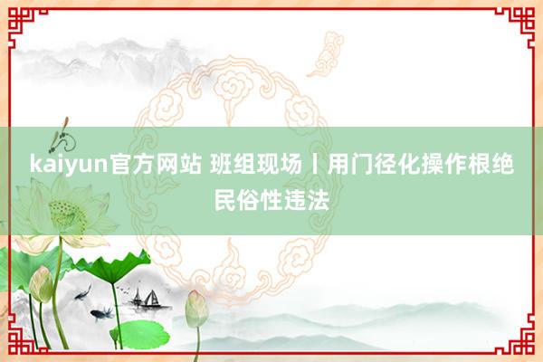 kaiyun官方网站 班组现场丨用门径化操作根绝民俗性违法