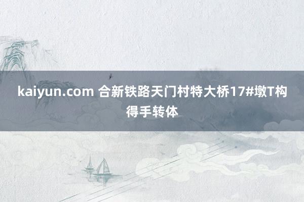 kaiyun.com 合新铁路天门村特大桥17#墩T构得手转体