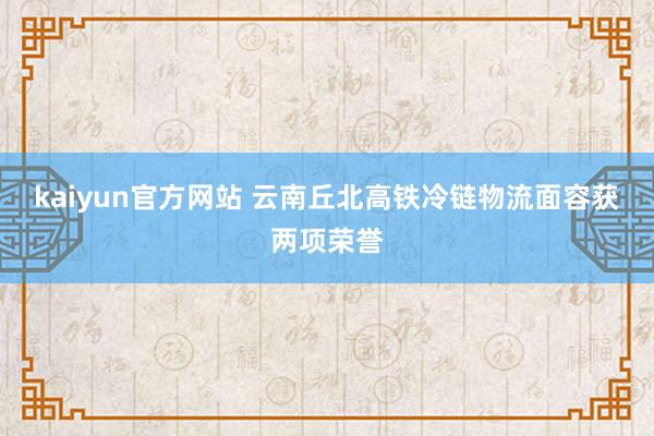 kaiyun官方网站 云南丘北高铁冷链物流面容获两项荣誉