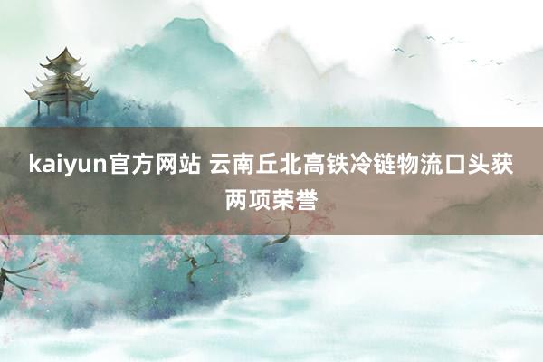 kaiyun官方网站 云南丘北高铁冷链物流口头获两项荣誉