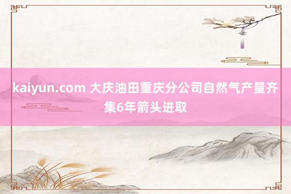 kaiyun.com 大庆油田重庆分公司自然气产量齐集6年箭头进取
