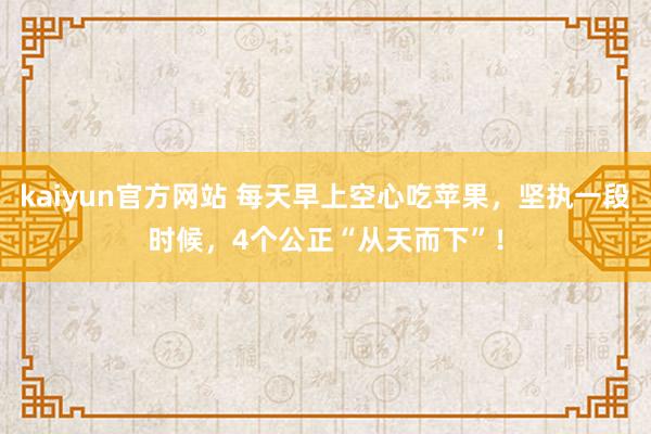 kaiyun官方网站 每天早上空心吃苹果，坚执一段时候，4个公正“从天而下”！