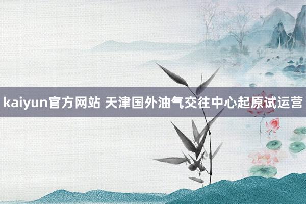kaiyun官方网站 天津国外油气交往中心起原试运营
