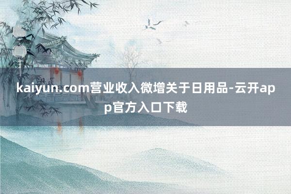 kaiyun.com营业收入微增关于日用品-云开app官方入口下载