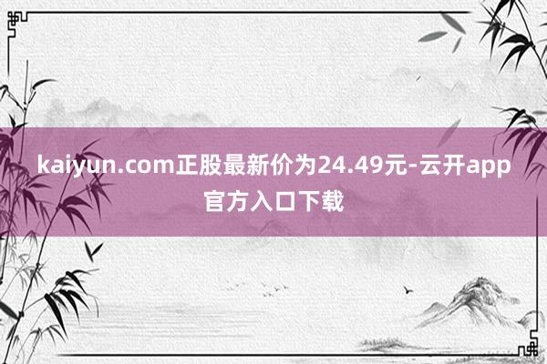 kaiyun.com正股最新价为24.49元-云开app官方入口下载