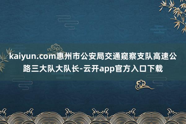 kaiyun.com惠州市公安局交通窥察支队高速公路三大队大队长-云开app官方入口下载