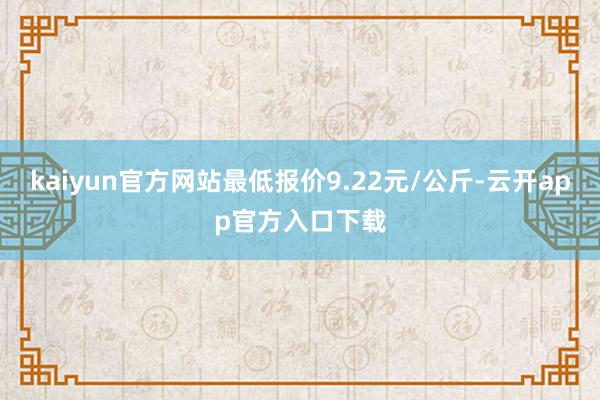 kaiyun官方网站最低报价9.22元/公斤-云开app官方入口下载