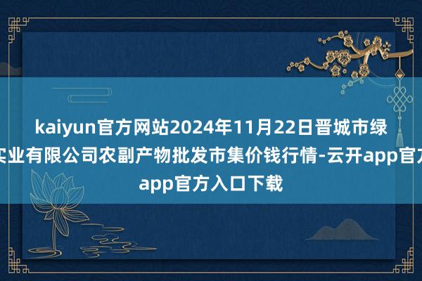 kaiyun官方网站2024年11月22日晋城市绿盛农工商实业有限公司农副产物批发市集价钱行情-云开app官方入口下载