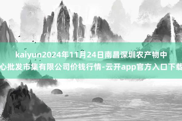 kaiyun2024年11月24日南昌深圳农产物中心批发市集有限公司价钱行情-云开app官方入口下载