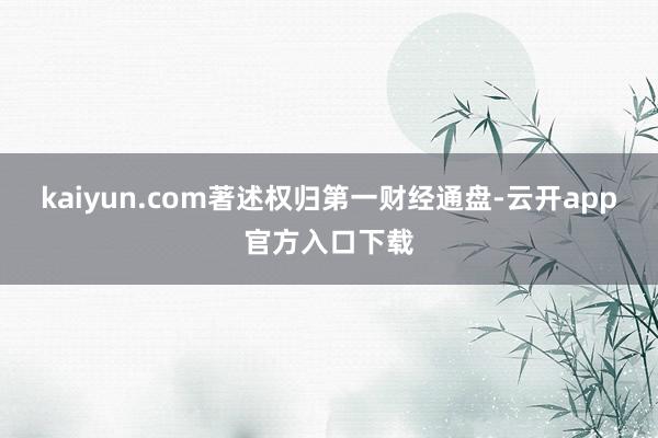 kaiyun.com著述权归第一财经通盘-云开app官方入口下载