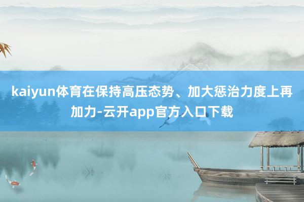 kaiyun体育在保持高压态势、加大惩治力度上再加力-云开app官方入口下载