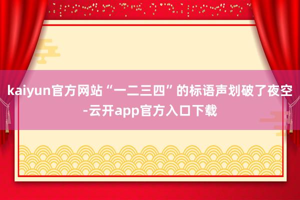 kaiyun官方网站“一二三四”的标语声划破了夜空-云开app官方入口下载