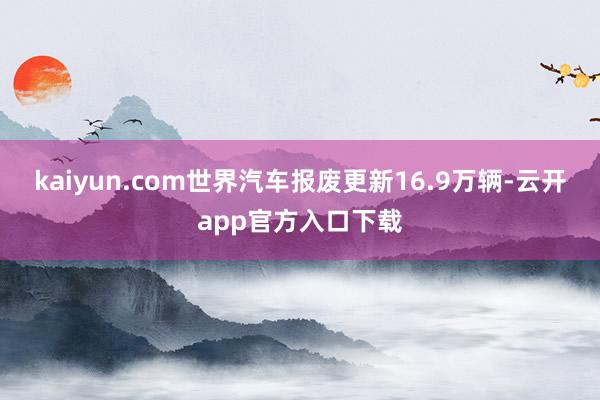 kaiyun.com世界汽车报废更新16.9万辆-云开app官方入口下载