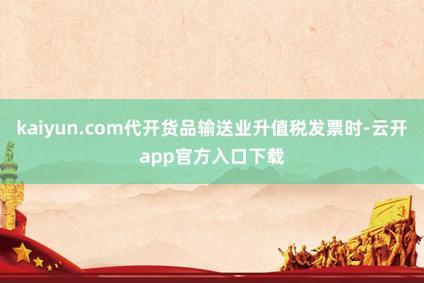 kaiyun.com代开货品输送业升值税发票时-云开app官方入口下载
