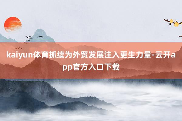 kaiyun体育抓续为外贸发展注入更生力量-云开app官方入口下载