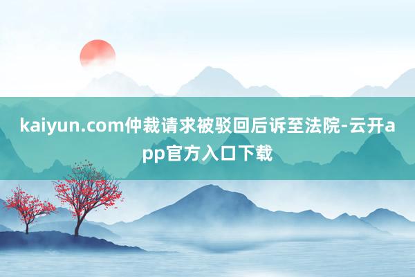kaiyun.com仲裁请求被驳回后诉至法院-云开app官方入口下载