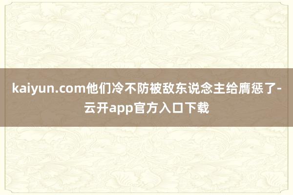 kaiyun.com他们冷不防被敌东说念主给膺惩了-云开app官方入口下载