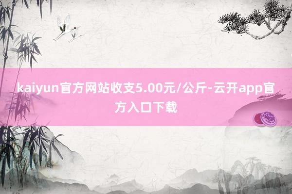 kaiyun官方网站收支5.00元/公斤-云开app官方入口下载