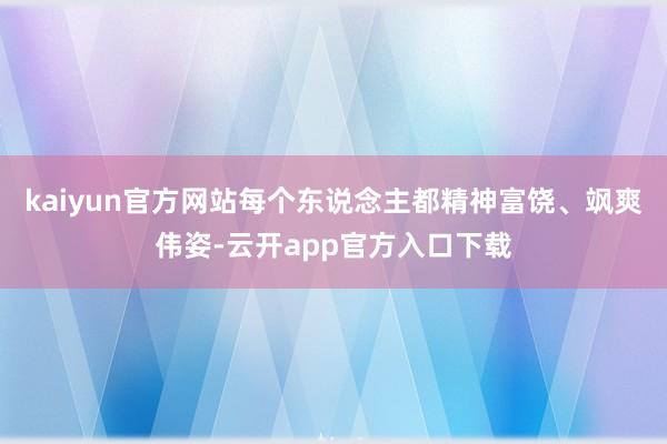 kaiyun官方网站每个东说念主都精神富饶、飒爽伟姿-云开app官方入口下载