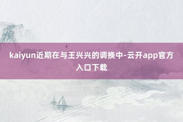 kaiyun近期在与王兴兴的调换中-云开app官方入口下载