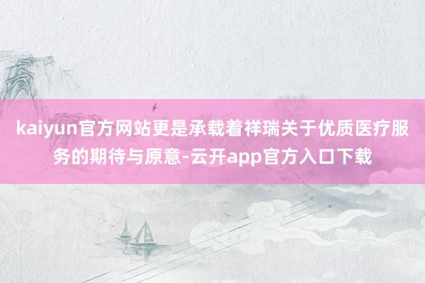 kaiyun官方网站更是承载着祥瑞关于优质医疗服务的期待与原意-云开app官方入口下载