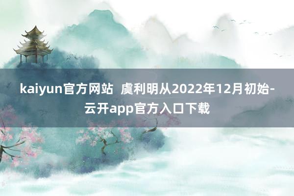 kaiyun官方网站  虞利明从2022年12月初始-云开app官方入口下载