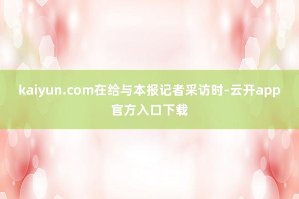 kaiyun.com在给与本报记者采访时-云开app官方入口下载