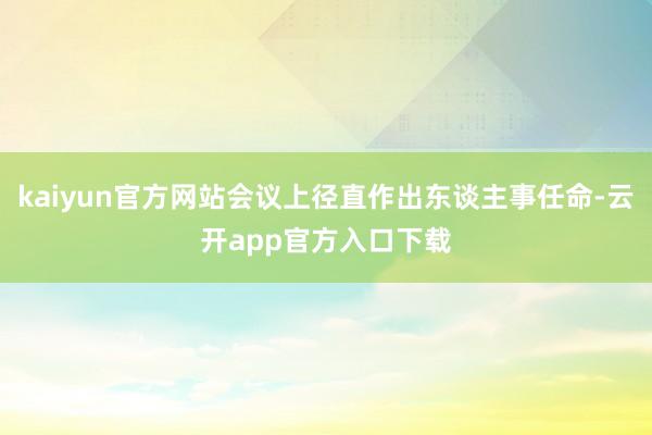 kaiyun官方网站会议上径直作出东谈主事任命-云开app官方入口下载