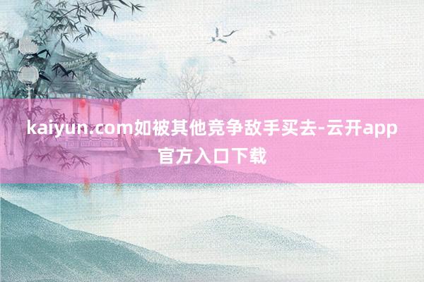 kaiyun.com如被其他竞争敌手买去-云开app官方入口下载