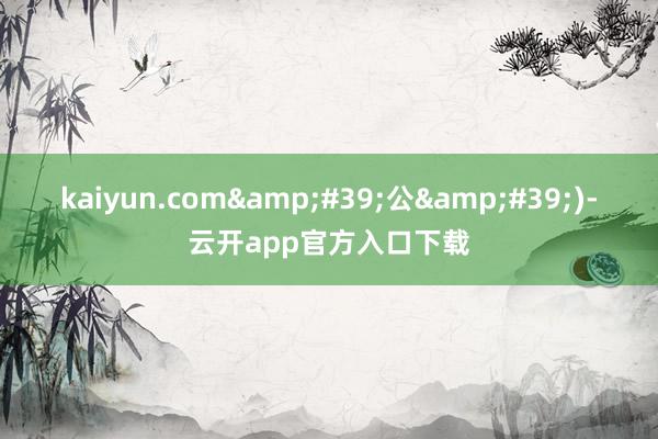 kaiyun.com&#39;公&#39;)-云开app官方入口下载
