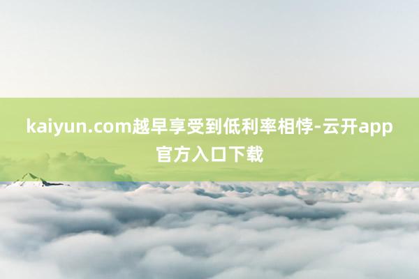 kaiyun.com越早享受到低利率相悖-云开app官方入口下载