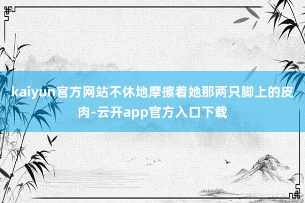 kaiyun官方网站不休地摩擦着她那两只脚上的皮肉-云开app官方入口下载