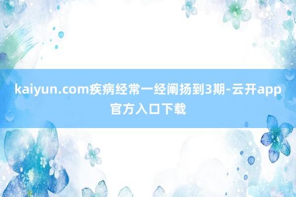 kaiyun.com疾病经常一经阐扬到3期-云开app官方入口下载