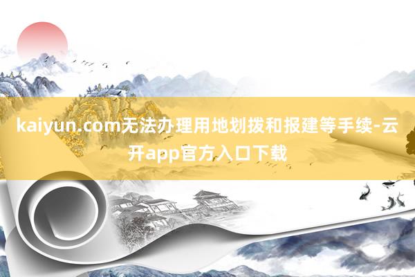 kaiyun.com无法办理用地划拨和报建等手续-云开app官方入口下载